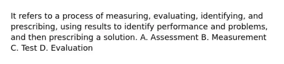 It refers to a process of measuring, evaluating, identifying, and prescribing, using results to identify performance and problems, and then prescribing a solution. A. Assessment B. Measurement C. Test D. Evaluation