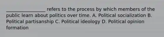 _________________ refers to the process by which members of the public learn about politics over time. A. Political socialization B. Political partisanship C. Political ideology D. Political opinion formation