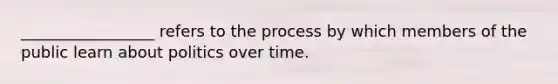 _________________ refers to the process by which members of the public learn about politics over time.