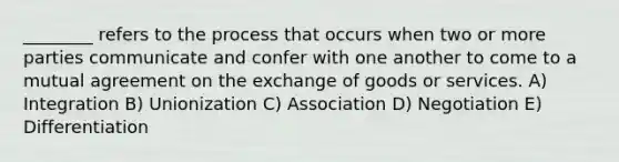 ________ refers to the process that occurs when two or more parties communicate and confer with one another to come to a mutual agreement on the exchange of goods or services. A) Integration B) Unionization C) Association D) Negotiation E) Differentiation