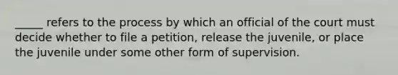 _____ refers to the process by which an official of the court must decide whether to file a petition, release the juvenile, or place the juvenile under some other form of supervision.