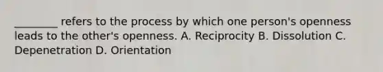 ________ refers to the process by which one person's openness leads to the other's openness. A. Reciprocity B. Dissolution C. Depenetration D. Orientation