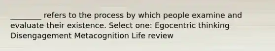 ________ refers to the process by which people examine and evaluate their existence. Select one: Egocentric thinking Disengagement Metacognition Life review