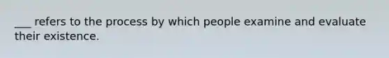 ___ refers to the process by which people examine and evaluate their existence.