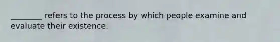 ________ refers to the process by which people examine and evaluate their existence.