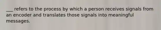 ___ refers to the process by which a person receives signals from an encoder and translates those signals into meaningful messages.