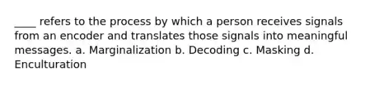 ____ refers to the process by which a person receives signals from an encoder and translates those signals into meaningful messages. a. Marginalization b. Decoding c. Masking d. Enculturation