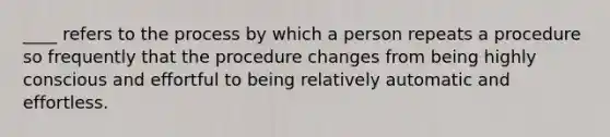 ____ refers to the process by which a person repeats a procedure so frequently that the procedure changes from being highly conscious and effortful to being relatively automatic and effortless.