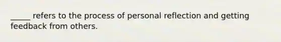 _____ refers to the process of personal reflection and getting feedback from others.