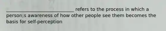 _____________________________ refers to the process in which a person;s awareness of how other people see them becomes the basis for self-perception