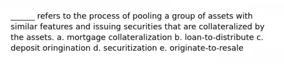 ______ refers to the process of pooling a group of assets with similar features and issuing securities that are collateralized by the assets. a. mortgage collateralization b. loan-to-distribute c. deposit oringination d. securitization e. originate-to-resale