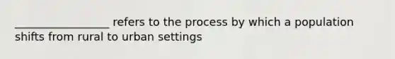 _________________ refers to the process by which a population shifts from rural to urban settings