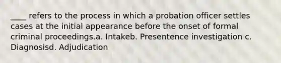 ____ refers to the process in which a probation officer settles cases at the initial appearance before the onset of formal criminal proceedings.a. Intakeb. Presentence investigation c. Diagnosisd. Adjudication