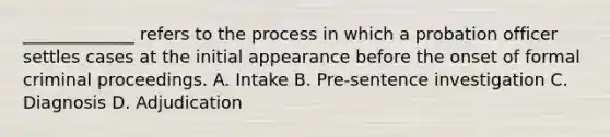 _____________ refers to the process in which a probation officer settles cases at the initial appearance before the onset of formal criminal proceedings. A. Intake B. Pre-sentence investigation C. Diagnosis D. Adjudication