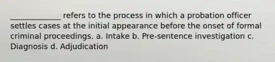 _____________ refers to the process in which a probation officer settles cases at the initial appearance before the onset of formal criminal proceedings. a. Intake b. Pre-sentence investigation c. Diagnosis d. Adjudication