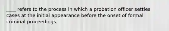 ____ refers to the process in which a probation officer settles cases at the initial appearance before the onset of formal criminal proceedings.