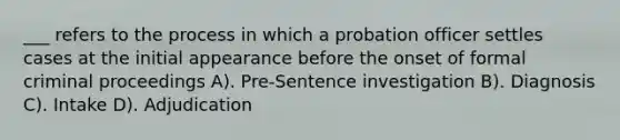 ___ refers to the process in which a probation officer settles cases at the initial appearance before the onset of formal criminal proceedings A). Pre-Sentence investigation B). Diagnosis C). Intake D). Adjudication