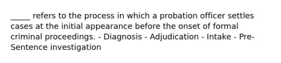 _____ refers to the process in which a probation officer settles cases at the initial appearance before the onset of formal criminal proceedings. - Diagnosis - Adjudication - Intake - Pre-Sentence investigation