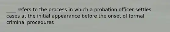 ____ refers to the process in which a probation officer settles cases at the initial appearance before the onset of formal criminal procedures