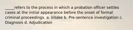 _____refers to the process in which a probation officer settles cases at the initial appearance before the onset of formal criminal proceedings. a. Intake b. Pre-sentence investigation c. Diagnosis d. Adjudication