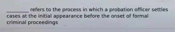 _________ refers to the process in which a probation officer settles cases at the initial appearance before the onset of formal criminal proceedings