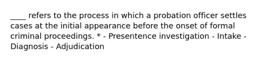 ____ refers to the process in which a probation officer settles cases at the initial appearance before the onset of formal criminal proceedings. * - Presentence investigation - Intake - Diagnosis - Adjudication