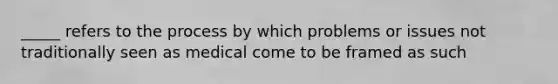 _____ refers to the process by which problems or issues not traditionally seen as medical come to be framed as such