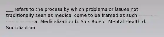 ___ refers to the process by which problems or issues not traditionally seen as medical come to be framed as such.----------------------------a. Medicalization b. Sick Role c. Mental Health d. Socialization