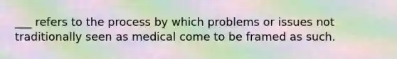 ___ refers to the process by which problems or issues not traditionally seen as medical come to be framed as such.