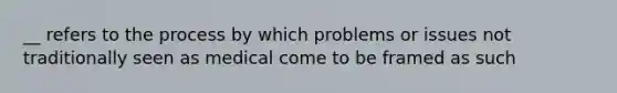 __ refers to the process by which problems or issues not traditionally seen as medical come to be framed as such