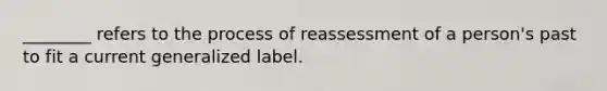 ________ refers to the process of reassessment of a person's past to fit a current generalized label.