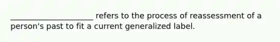 _____________________ refers to the process of reassessment of a person's past to fit a current generalized label.