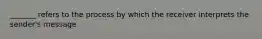 _______ refers to the process by which the receiver interprets the sender's message