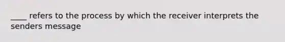 ____ refers to the process by which the receiver interprets the senders message