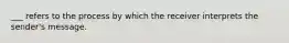 ___ refers to the process by which the receiver interprets the sender's message.