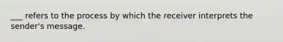 ___ refers to the process by which the receiver interprets the sender's message.