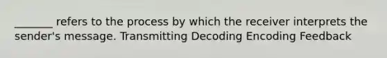 _______ refers to the process by which the receiver interprets the sender's message. Transmitting Decoding Encoding Feedback