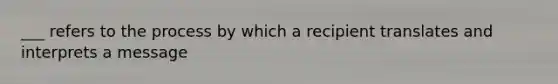 ___ refers to the process by which a recipient translates and interprets a message