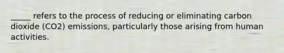 _____ refers to the process of reducing or eliminating carbon dioxide (CO2) emissions, particularly those arising from human activities.