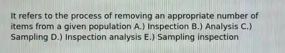 It refers to the process of removing an appropriate number of items from a given population A.) Inspection B.) Analysis C.) Sampling D.) Inspection analysis E.) Sampling inspection