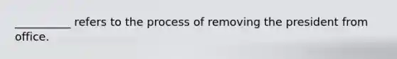 __________ refers to the process of removing the president from office.