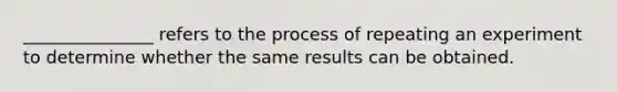 _______________ refers to the process of repeating an experiment to determine whether the same results can be obtained.