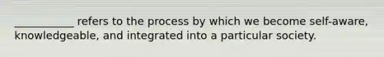 ___________ refers to the process by which we become self-aware, knowledgeable, and integrated into a particular society.