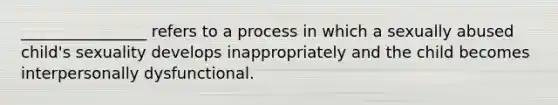 ________________ refers to a process in which a sexually abused child's sexuality develops inappropriately and the child becomes interpersonally dysfunctional.