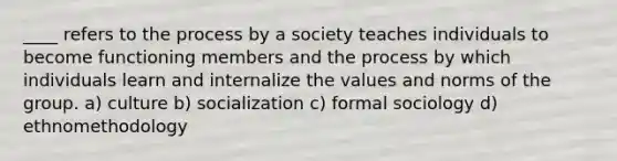 ____ refers to the process by a society teaches individuals to become functioning members and the process by which individuals learn and internalize the values and norms of the group. a) culture b) socialization c) formal sociology d) ethnomethodology