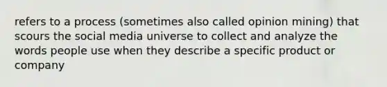 refers to a process (sometimes also called opinion mining) that scours the social media universe to collect and analyze the words people use when they describe a specific product or company