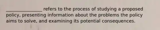 ________________ refers to the process of studying a proposed policy, presenting information about the problems the policy aims to solve, and examining its potential consequences.