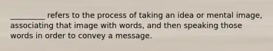 _________ refers to the process of taking an idea or mental image, associating that image with words, and then speaking those words in order to convey a message.