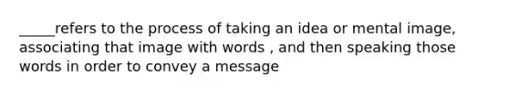 _____refers to the process of taking an idea or mental image, associating that image with words , and then speaking those words in order to convey a message