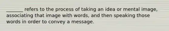 _______ refers to the process of taking an idea or mental image, associating that image with words, and then speaking those words in order to convey a message.